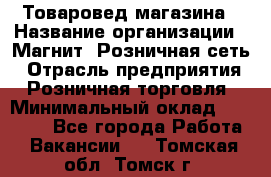 Товаровед магазина › Название организации ­ Магнит, Розничная сеть › Отрасль предприятия ­ Розничная торговля › Минимальный оклад ­ 33 400 - Все города Работа » Вакансии   . Томская обл.,Томск г.